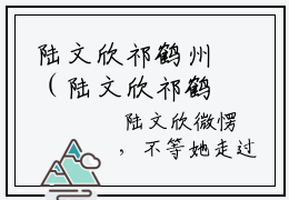 陆文欣祁鹤州（陆文欣祁鹤州）全文免费阅读大结局_陆文欣祁鹤州全文在线完本阅读