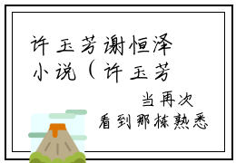 许玉芳谢恒泽小说（许玉芳谢恒泽）全文免费阅读结局-许玉芳谢恒泽强推全文阅读无弹窗