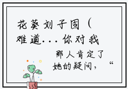 花葵刘子固（难道...你对我一点感情都没有了吗？）在哪免费看-小说（花葵刘子固难道...你对我一点感情都没有了吗？）全文完整版免费阅读