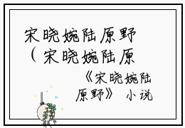 宋晓婉陆原野（宋晓婉陆原野）全文免费阅读_宋晓婉陆原野最新章节列表（宋晓婉陆原野）