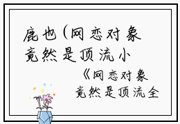 鹿也(网恋对象竟然是顶流小说)全文免费鹿也读无弹窗大结局_(鹿也免费鹿也读全文大结局)最新章节列表_笔趣阁（鹿也）