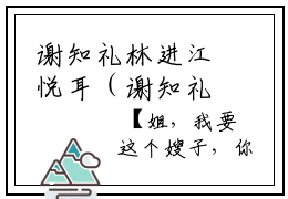 谢知礼林进江悦耳（谢知礼林进江悦耳）全文免费阅读无弹窗大结局谢知礼林进