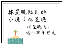 林星晚陆川的小说（林星晚陆川）免费阅读_林星晚陆川小说免费阅读-笔趣阁