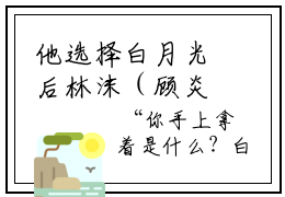 他选择白月光后林沫（顾炎林沫小说）全文免费阅读无弹窗大结局_他选择白月光后林沫完整版小说阅读（顾炎林沫小说）