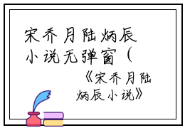 宋乔月陆炳辰小说无弹窗（宋乔月陆炳辰）全文免费阅读无弹窗大结局_(宋乔月陆炳辰)宋乔月陆炳辰最新章节列表_笔趣阁（宋乔月陆炳辰）